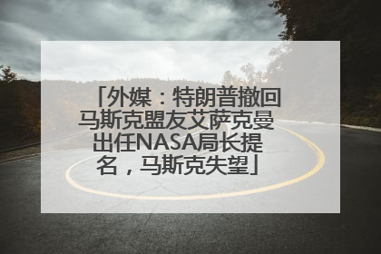 外媒：特朗普撤回马斯克盟友艾萨克曼出任NASA局长提名，马斯克失望